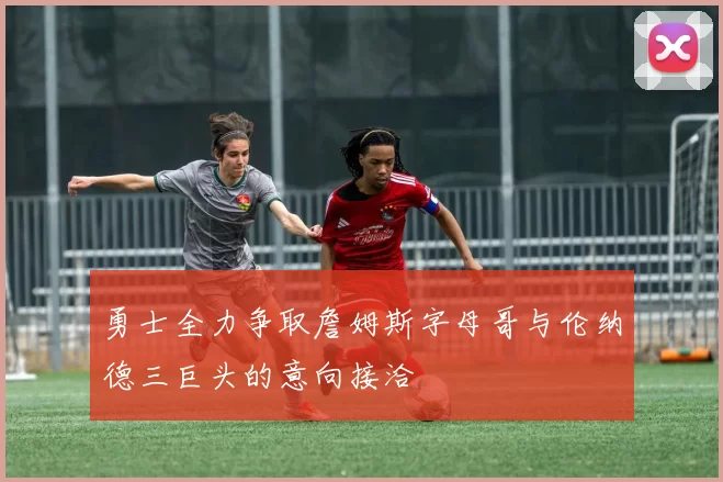 勇士全力争取詹姆斯字母哥与伦纳德三巨头的意向接洽