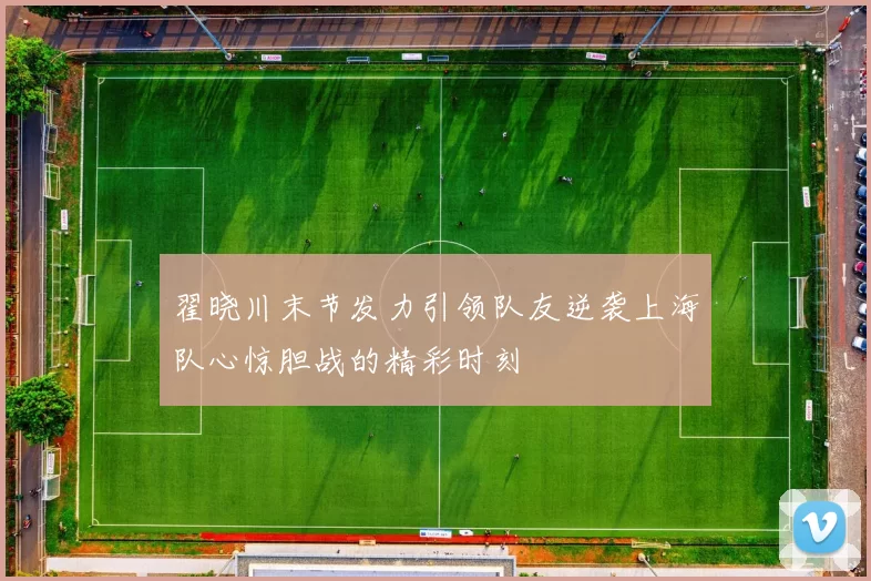 翟晓川末节发力引领队友逆袭上海队心惊胆战的精彩时刻