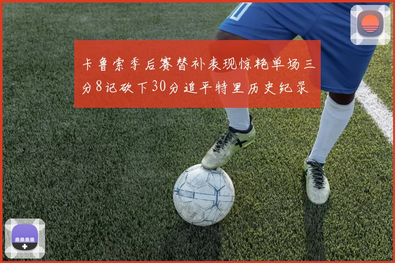 卡鲁索季后赛替补表现惊艳单场三分8记砍下30分追平特里历史纪录