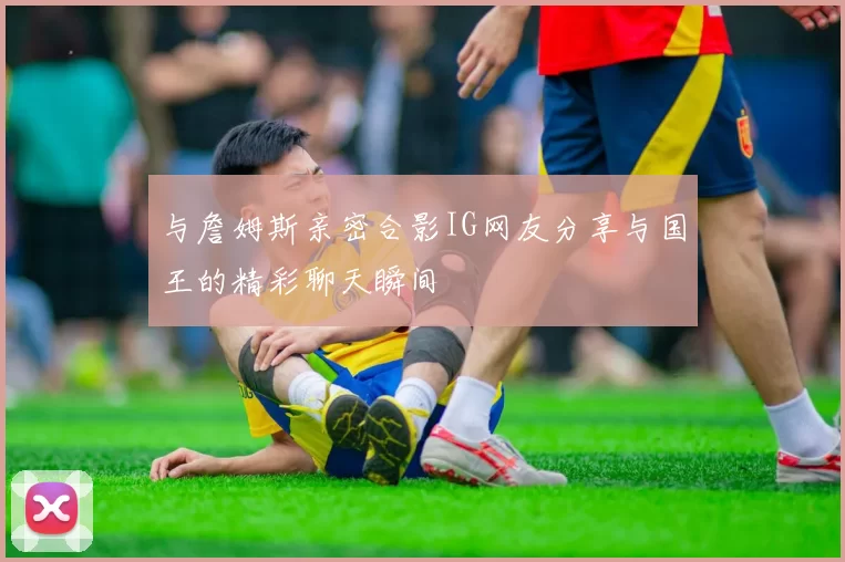 与詹姆斯亲密合影IG网友分享与国王的精彩聊天瞬间