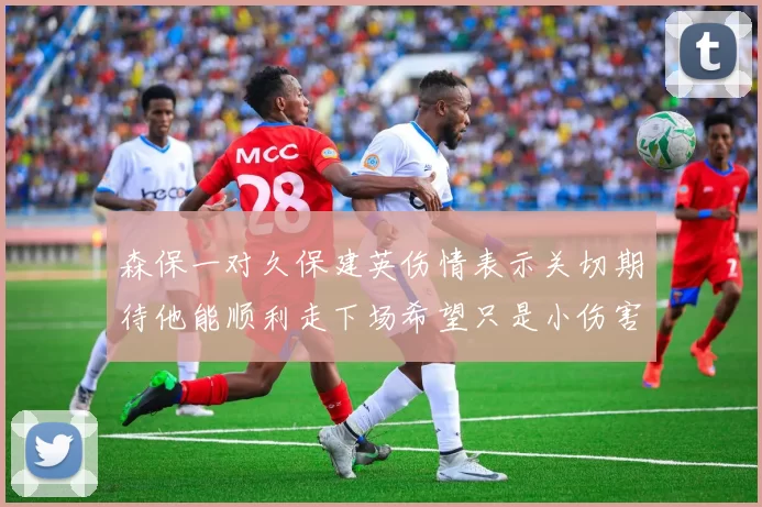 森保一对久保建英伤情表示关切期待他能顺利走下场希望只是小伤害