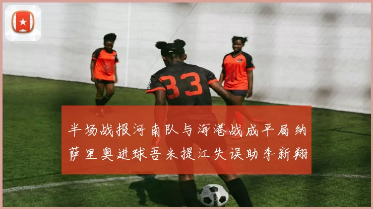 半场战报河南队与海港战成平局纳萨里奥进球吾米提江失误助李新翔扳平