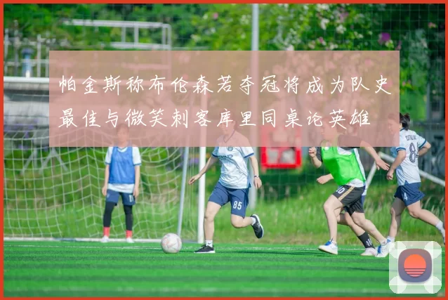 帕金斯称布伦森若夺冠将成为队史最佳与微笑刺客库里同桌论英雄