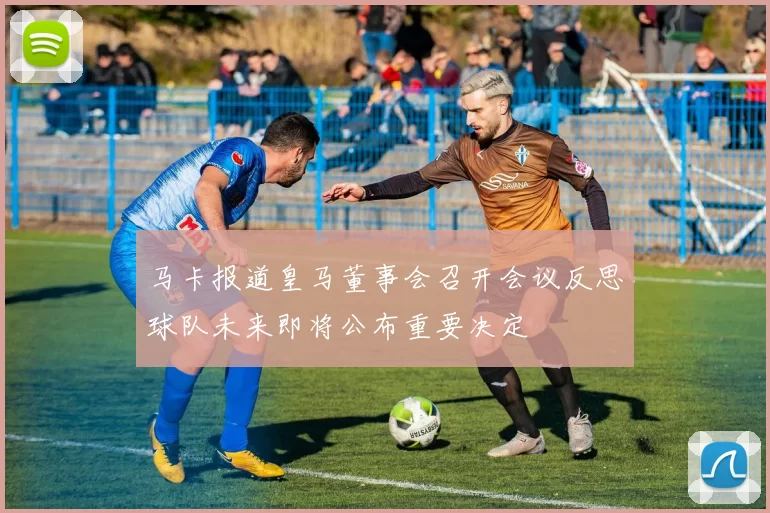 马卡报道皇马董事会召开会议反思球队未来即将公布重要决定