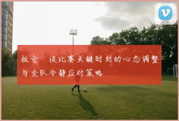 板仓滉谈比赛关键时刻的心态调整与全队冷静应对策略