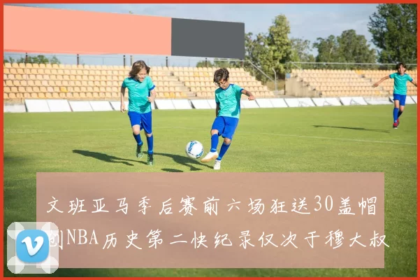 文班亚马季后赛前六场狂送30盖帽创NBA历史第二快纪录仅次于穆大叔的五场表现
