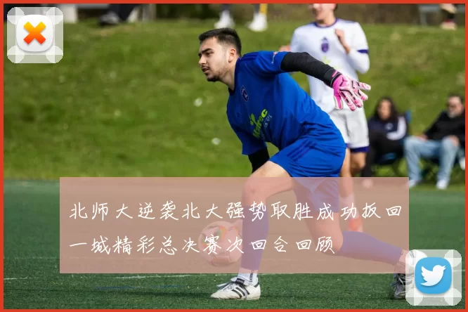 北师大逆袭北大强势取胜成功扳回一城精彩总决赛次回合回顾