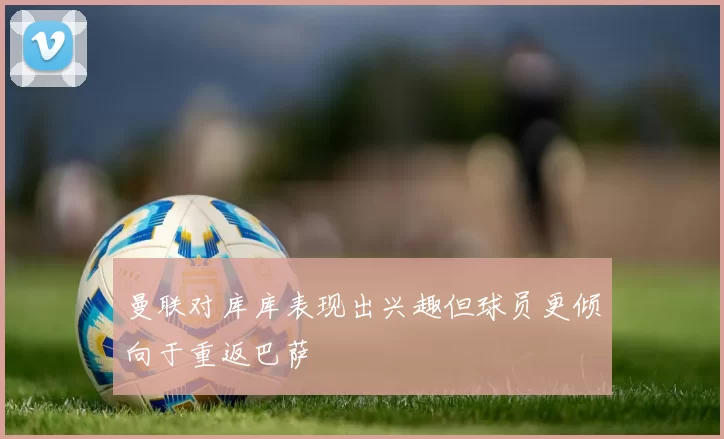 曼联对库库表现出兴趣但球员更倾向于重返巴萨