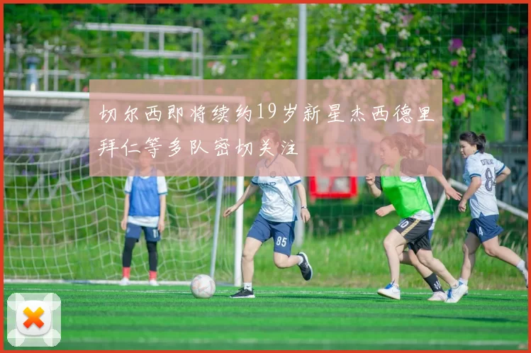 切尔西即将续约19岁新星杰西德里拜仁等多队密切关注
