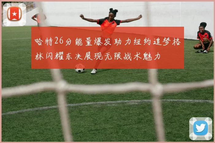 哈特26分能量爆发助力纽约追梦格林闪耀东决展现无限战术魅力