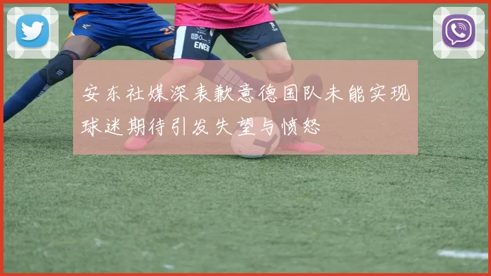 安东社媒深表歉意德国队未能实现球迷期待引发失望与愤怒