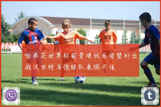 哈弗茨世界杯前景堪忧或将替补出战沃尔特马德球队表现不佳
