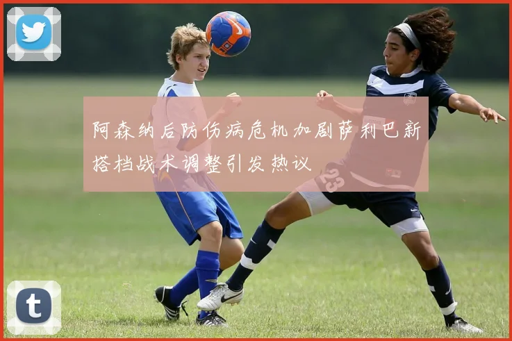 阿森纳后防伤病危机加剧萨利巴新搭档战术调整引发热议